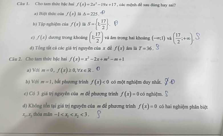 Cho tam thức bậc hai f(x)=2x^2-19x+17 , các mệnh đề sau đúng hay sai?
a) Biệt thức của f(x) là △ =225.
b) Tập nghiệm của f(x) là S= 1; 17/2 .
c) f(x) dương trong khoảng (1; 17/2 ) và âm trong hai khoảng (-∈fty ;1) và ( 17/2 ;+∈fty ).
d) Tổng tất cả các giá trị nguyên của x đề f(x) âm là T=36. 
Câu 2. Cho tam thức bậc hai f(x)=x^2-2x+m^2-m+1
a) Với m=0, f(x)≥ 0, forall x∈ R
b) Với m=1 , bất phương trình f(x)<0</tex> có một nghiệm duy nhất.
c) Có 3 giá trị nguyên của m đề phương trình f(x)=0 có nghiệm.
d) Không tồn tại giá trị nguyên của m để phương trình f(x)=0 có hai nghiệm phân biệt
x_1, x_2 thòa mãn -1 <3</tex>.