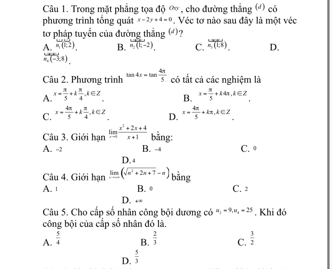 Trong mặt phẳng tọa độ ơ, cho đường thắng (đ) có
phương trình tổng quát x-2y+4=0. Véc tơ nào sau đây là một véc
tơ pháp tuyến của đường thắng (▲)?
A. n_1(1;2) B. n_2(1;-2). C. frac ...u:(1n_3(1;8).
D.
n_4(-3;8). 
Câu 2. Phương trình tan 4x=tan  4π /5  có tất cả các nghiệm là
A. x= π /5 +k π /4 , k∈ Z x= π /5 +k4π , k∈ Z
B.
C. x= 4π /5 +k π /4 , k∈ Z x= 4π /5 +kπ , k∈ Z
D.
Câu 3. Giới han^(limlimits _xto 0) (x^2+2x+4)/x+1  bằng:
A. -2 B. -4 C. 0
D. 4
Câu 4. Giới hạn limlimits _xto +∈fty (sqrt(n^2+2n+7)-n) bằng
A. 1 B. 0 C. 2
D. +∞
Câu 5. Cho cấp số nhân công bội dương có u_2=9, u_4=25. Khi đó
công bội của cấp số nhân đó là.
A.  5/4   2/3   3/2 
B.
C.
D.  5/3 