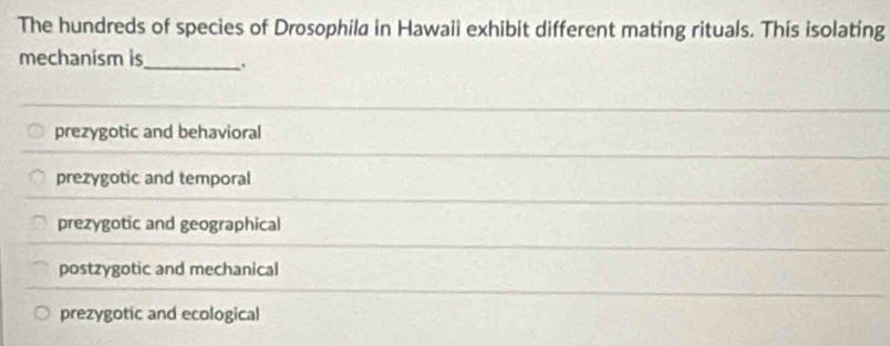 The hundreds of species of Drosophila in Hawaii exhibit different mating rituals. This isolating
_
mechanism is
prezygotic and behavioral
prezygotic and temporal
prezygotic and geographical
postzygotic and mechanical
prezygotic and ecological