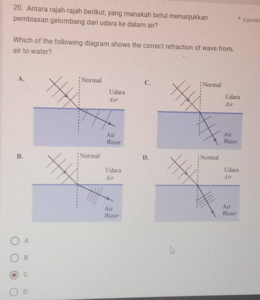 Antara rajah-rajah berikut, yang manakah betul menunjukkan
0 points
pembiasan gelombang dari udara ke dalam air?
Which of the following diagram shows the correct refraction of wave from.
air to water?
A. Normal
C
Udara
Air
Air
Water
B.
D
A
B
C
D