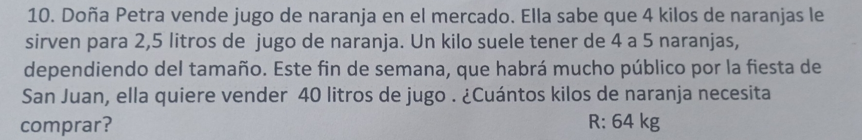 Doña Petra vende jugo de naranja en el mercado. Ella sabe que 4 kilos de naranjas le 
sirven para 2, 5 litros de jugo de naranja. Un kilo suele tener de 4 a 5 naranjas, 
dependiendo del tamaño. Este fin de semana, que habrá mucho público por la fiesta de 
San Juan, ella quiere vender 40 litros de jugo . ¿Cuántos kilos de naranja necesita 
comprar? R: 64 kg