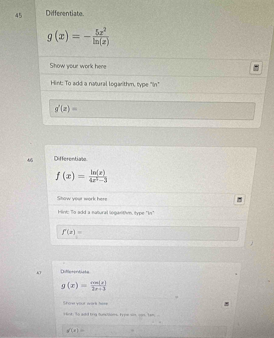 Differentiate.
g(x)=- 5x^2/ln (x) 
Show your work here 
Hint: To add a natural logarithm, type “ln”
g'(x)=
46 Differentiate.
f(x)= ln (x)/4x^5-3 
Show your work here 
Hint: To add a natural logarithm, type “ln”
f'(x)=
47 Differentiate.
g(x)= cos (x)/2x+3 
Show your work here 
Hint: To add trig functions, type sin, cos, tan, ...
g'(x)=