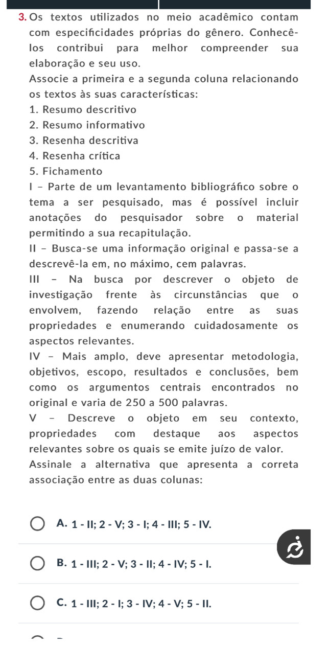 Os textos utilizados no meio acadêmico contam
com especifcidades próprias do gênero. Conhecê-
los contribui para melhor compreender sua
elaboração e seu uso.
Associe a primeira e a segunda coluna relacionando
os textos às suas características:
1. Resumo descritivo
2. Resumo informativo
3. Resenha descritiva
4. Resenha crítica
5. Fichamento
I - Parte de um levantamento bibliográñico sobre o
tema a ser pesquisado, mas é possível incluir
anotações do pesquisador sobre o material
permitindo a sua recapitulação.
II - Busca-se uma informação original e passa-se a
descrevê-la em, no máximo, cem palavras.
III - Na busca por descrever o objeto de
investigação frente às circunstâncias que o
envolvem, fazendo relação entre as suas
propriedades e enumerando cuidadosamente os
aspectos relevantes.
IV - Mais amplo, deve apresentar metodologia,
objetivos, escopo, resultados e conclusões, bem
como os argumentos centrais encontrados no
original e varia de 250 a 500 palavras.
V - Descreve o objeto em seu contexto,
propriedades com destaque aos aspectos
relevantes sobre os quais se emite juízo de valor.
Assinale a alternativa que apresenta a correta
associação entre as duas colunas:
A. 1 - II; 2 - V; 3 - I; 4 - III; 5 - IV.
B. 1 - III; 2 - V; 3 - II; 4 - IV; 5 - I.
C. 1 - III; 2 - I; 3 - IV; 4 - V; 5 - II.