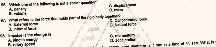 Which one of the following is not a scalar quantity?
A. density D. mass C. displacement
B. volume
97. What refers to the force that holds part of the rigid body together?
A. External force C. Concentrated force
B. Intemal force D. Natural force
98. Impulse is the change in
A. kinetic energy C. mömentum
D. acceleration
B. rotary speed
inner diameter is 7 mm in a time of 41 sec. What is