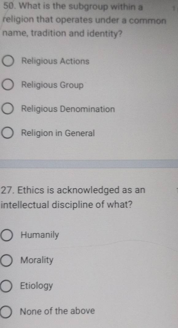 What is the subgroup within a 1
religion that operates under a common
name, tradition and identity?
Religious Actions
Religious Group
Religious Denomination
Religion in General
27. Ethics is acknowledged as an
intellectual discipline of what?
Humanily
Morality
Etiology
None of the above