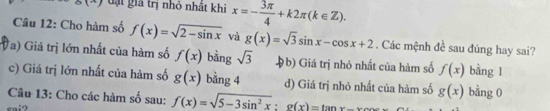 đạt giả trị nhỏ nhất khi x=- 3π /4 +k2π (k∈ Z). 
Câu 12: Cho hàm số f(x)=sqrt(2-sin x) và g(x)=sqrt(3)sin x-cos x+2. Các mệnh đề sau đúng hay sai?
Ta) Giá trị lớn nhất của hàm số f(x) bằng sqrt(3) Hb) Giá trị nhỏ nhất của hàm số f(x) bằng l
c) Giá trị lớn nhất của hàm số g(x) bằng 4 d) Giá trị nhỏ nhất của hàm số g(x) bằng 0
Câu 13: Cho các hàm số sau: f(x)=sqrt(5-3sin^2x); g(x)=tan xsec x
sai2