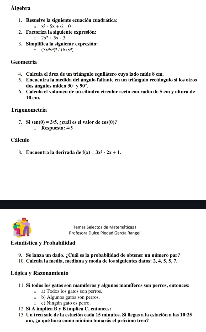 Álgebra
1. Resuelve la siguiente ecuación cuadrática:
。 x^2-5x+6=0
2. Factoriza la siguiente expresión:
。 2x^2+5x-3
3. Simplifica la siguiente expresión:
。 (3x^2y^3)^2/(6xy^2)
Geometría
4. Calcula el área de un triángulo equilátero cuyo lado mide 8 cm.
5. Encuentra la medida del ángulo faltante en un triángulo rectángulo si los otros
dos ángulos miden 30° v 90°.
6. Calcula el volumen de un cilindro circular recto con radio de 5 cm y altura de
10 cm.
Trigonometría
7. Si sen(θ )=3/5 , ¿cuál es el valor de cos (θ )
。 Respuesta: 4/5
Cálculo
8. Encuentra la derivada de f(x)=3x^2-2x+1.
Temas Selectos de Matemáticas I
Profesora Dulce Piedad García Rangel
Estadística y Probabilidad
9. Se lanza un dado. ¿Cuál es la probabilidad de obtener un número par?
10. Calcula la media, mediana y moda de los siguientes datos: 2, 4, 5, 5, 7.
Lógica y Razonamiento
11. Si todos los gatos son mamíferos y algunos mamíferos son perros, entonces:
a) Todos los gatos son perros.
b) Algunos gatos son perros.
c) Ningún gato es perro.
12. Si A implica B y B implica C, entonces:
13. Un tren sale de la estación cada 15 minutos. Si llegas a la estación a las 10:25
am, ¿a qué hora como mínimo tomarás el próximo tren?