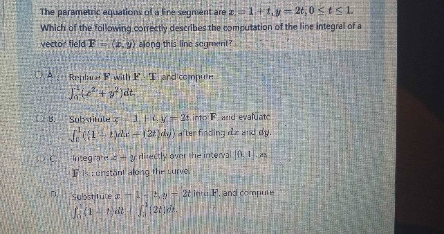 The parametric equations of a line segment are x=1+t, y=2t, 0≤ t≤ 1. 
Which of the following correctly describes the computation of the line integral of a
vector field F=langle x,yrangle along this line segment?
A. Replace F with F· T , and compute
∈t _0^(1(x^2)+y^2)dt.
B. Substitute x=1+t, y=2t into F, and evaluate
∈t _0^1((1+t)dx+(2t)dy) after finding dx and dy.
C. Integrate x+y directly over the interval [0,1] , as
F is constant along the curve.
D. Substitute x=1+t, y=2t into F, and compute
∈t _0^1(1+t)dt+∈t _0^1(2t)dt.