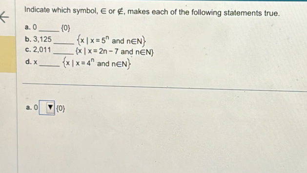 Indicate which symbol, ∈ or ∉, makes each of the following statements true.
a. 0_   0
b. 3,125 _   x|x=5^n and n∈ N
c. 2,011 _   x|x=2n-7 and n∈ N
d. x_   x|x=4^n and n∈ N
a. □  0