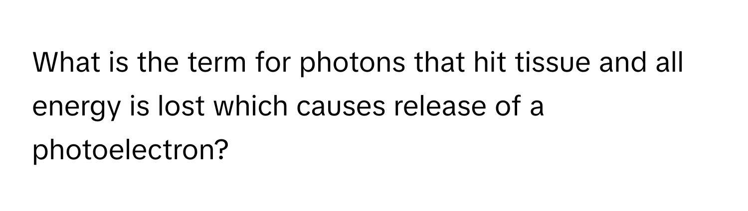 What is the term for photons that hit tissue and all energy is lost which causes release of a photoelectron?