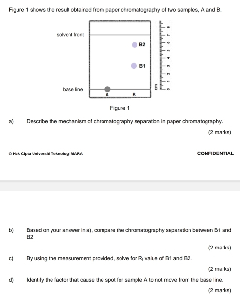 Figure 1 shows the result obtained from paper chromatography of two samples, A and B. 
solvent front
B2
B1
ξ 
base line 。 
A B
Figure 1 
a) Describe the mechanism of chromatography separation in paper chromatography. 
(2 marks) 
© Hak Cipta Universiti Teknologi MARA CONFIDENTIAL 
b) Based on your answer in a), compare the chromatography separation between B1 and
B2. 
(2 marks) 
c) By using the measurement provided, solve for value of B1 and B2. R
(2 marks) 
d) Identify the factor that cause the spot for sample A to not move from the base line. 
(2 marks)