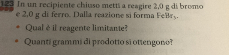 123 In un recipiente chiuso metti a reagire 2,0 g di bromo 
e 2,0 g di ferro. Dalla reazione si forma FeBr_3. 
Qual è il reagente limitante? 
Quanti grammi di prodotto si ottengono?