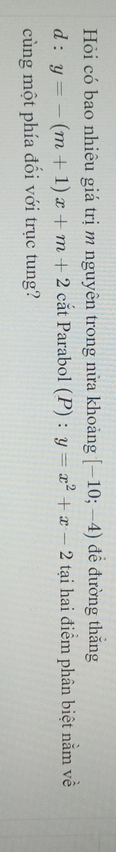 Hỏi có bao nhiêu giá trị m nguyên trong nửa khoảng [-10;-4) để đường thắng
d:y=-(m+1)x+m+2 cắt Parabol (P) : y=x^2+x-2 tại hai điểm phân biệt nằm về 
cùng một phía đổi với trục tung?