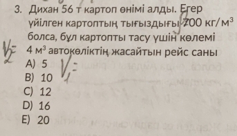 Дихан 5ό т κартоπ θнімі алды. Егер
γйілген картолтын ТырыΙздыгыι 200Kr/M^3
болсаί бγл κартоπτы τасу γшίн Κθлемі
4M^3 автоΚθлίκτіη жасайτын рейс саны
A) 5
B) 10
C) 12
D) 16
E 20