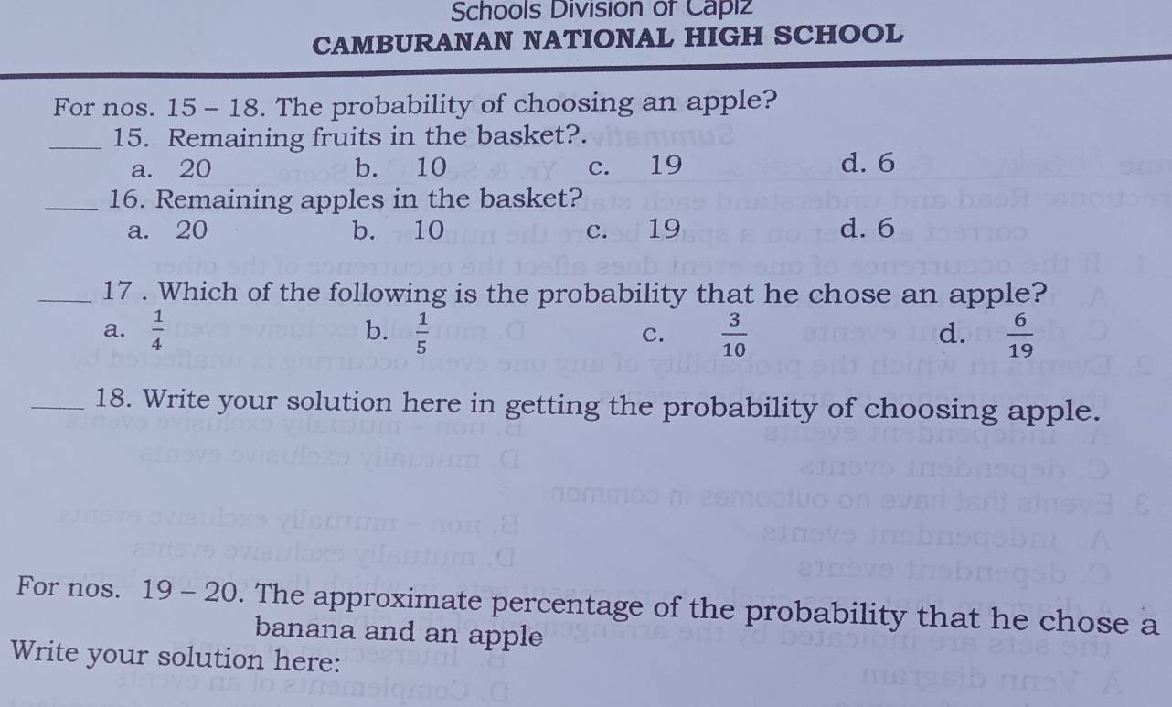 Schools Division of Capiz
CAMBURANAN NATIONAL HIGH SCHOOL
For nos. 15 - 18. The probability of choosing an apple?
_15. Remaining fruits in the basket?.
a. 20 b. 10 c. 19 d. 6
_16. Remaining apples in the basket?
a. 20 b. 10 c. 19 d. 6
_17 . Which of the following is the probability that he chose an apple?
a.  1/4  b.  1/5   3/10   6/19 
c.
d.
_18. Write your solution here in getting the probability of choosing apple.
For nos. 19 - 20 . The approximate percentage of the probability that he chose a
banana and an apple
Write your solution here: