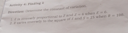 Activity 4: Finding k
Direction: Determine the constant of variation. 
1. E is inversely proportional to Z and Z=4 when E=6. 
2. R varies inversely to the square of S and S=25 when R=100.