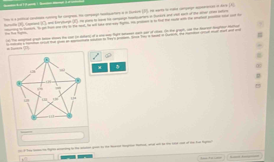 Questre 6 of 7 (1 paut | Qusition Atlempt 2 et Linie 
Trre is a political candidate running for congress. His campaign headquarters is in Dunkirk (D). He warts to make compaign appearances in Akra (4), 
Bursille (B), Capeland (C), and Emryburgh (E). He plans to leave his campaign headquarters in Dunkirk and visit each of the other cities before 
numing to Cunknk. To get from one city to the next, he will take one-way flights. His probiem is to find the route with the smaliest possible total bost for 
the flue figtts. 
'a) The weighted graph below shows the cost (in dollars) of a one-way flight between each pair of cites. On the graph, use the Nearest Neightor Methrd 
to indcan a humilton cxcull that gives an approimate solution to Trey's proslem. Since Trey is besed in Durkirk, the Hamiton circult must start and end 
at Dumkna (D). 
x 5 
(1) 2 They bosus hs fights acturding to the solution gwven by the Nearest Neghtor Mathed, what wall be the total cost of the Ove fights? 
s7 
Sase Far Lator Sumoit Anme