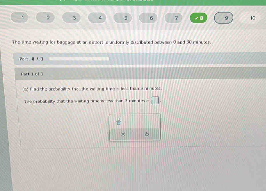 1 2 3 4 5 6 7 8 9 10 
The time waiting for baggage at an airport is uniformly distributed between 0 and 30 minutes. 
Part: 0 / 3 
Part 1 of 3 
(a) Find the probability that the waiting time is less than 3 minutes. 
The probability that the waiting time is less than 3 minutes is □.
 □ /□  
× 5
