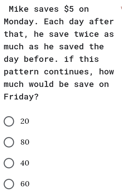 Mike saves $5 on
Monday. Each day after
that, he save twice as
much as he saved the
day before. if this
pattern continues, how
much would be save on
Friday?
20
80
40
60