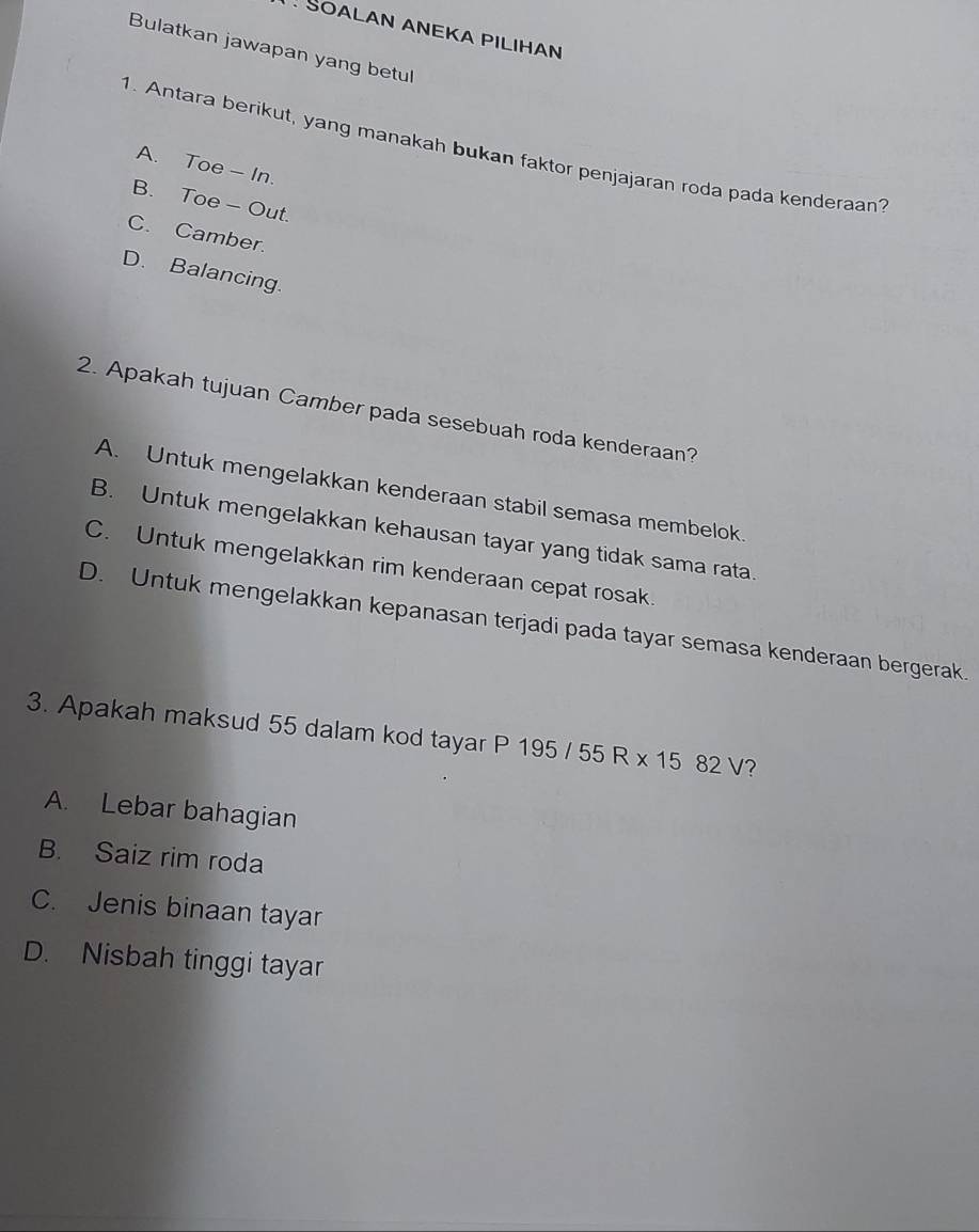 SOALAN ANEKA PILIHAN
Bulatkan jawapan yang betul
1. Antara berikut, yang manakah bukan faktor penjajaran roda pada kenderaan
A. Toe - In.
B. Toe - Out.
C. Camber.
D. Balancing.
2. Apakah tujuan Camber pada sesebuah roda kenderaan?
A. Untuk mengelakkan kenderaan stabil semasa membelok.
B. Untuk mengelakkan kehausan tayar yang tidak sama rata.
C. Untuk mengelakkan rim kenderaan cepat rosak.
D. Untuk mengelakkan kepanasan terjadi pada tayar semasa kenderaan bergerak.
3. Apakah maksud 55 dalam kod tayar P 195/55R* 1582V ?
A. Lebar bahagian
B. Saiz rim roda
C. Jenis binaan tayar
D. Nisbah tinggi tayar