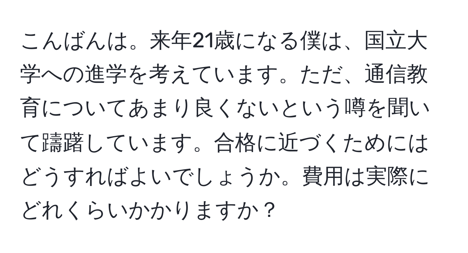 こんばんは。来年21歳になる僕は、国立大学への進学を考えています。ただ、通信教育についてあまり良くないという噂を聞いて躊躇しています。合格に近づくためにはどうすればよいでしょうか。費用は実際にどれくらいかかりますか？