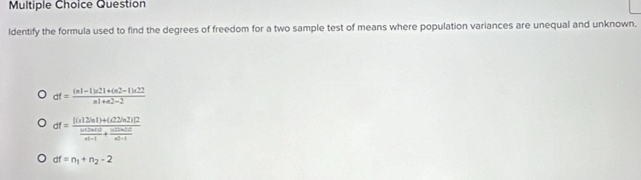 Question
ldentify the formula used to find the degrees of freedom for a two sample test of means where population variances are unequal and unknown.
df= ((n1-1)n21+(n2-1)n22)/n1+n2-2 
df=frac [(s12/n1)+(d2/n2)]2frac (s12on10n+frac (+frac s1+frac (s2b-1an2-1
df=n_1+n_2-2