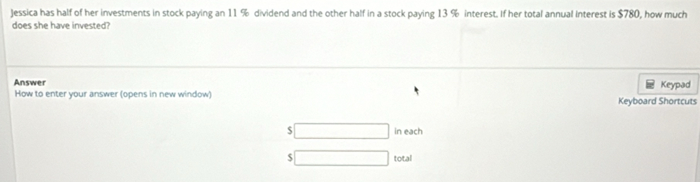 Jessica has half of her investments in stock paying an 11 % dividend and the other half in a stock paying 13 % interest. If her total annual Interest is $780, how much 
does she have invested? 
Answer Keypad 
How to enter your answer (opens in new window) 
Keyboard Shortcuts
$ in each
$ total