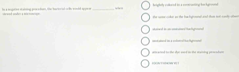 In a negative staining procedure, the bacterial cells would appear _when brightly colored in a contrasting background
viewed under a microscope.
the same color as the background and thus not easily obser
stained in an unstained background
unstained in a colored background
attracted to the dye used in the staining procedure
I DONT KNOW YET