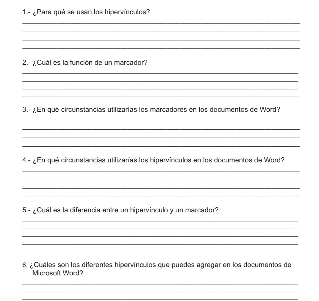 1.- ¿Para qué se usan los hipervínculos? 
_ 
_ 
_ 
_ 
2.- ¿Cuál es la función de un marcador? 
_ 
_ 
_ 
_ 
3.- ¿En qué circunstancias utilizarías los marcadores en los documentos de Word? 
_ 
_ 
_ 
_ 
4.- ¿ En qué circunstancias utilizarías los hipervínculos en los documentos de Word? 
_ 
_ 
_ 
_ 
5.- ¿Cuál es la diferencia entre un hipervínculo y un marcador? 
_ 
_ 
_ 
_ 
6. ¿Cuáles son los diferentes hipervínculos que puedes agregar en los documentos de 
Microsoft Word? 
_ 
_ 
_