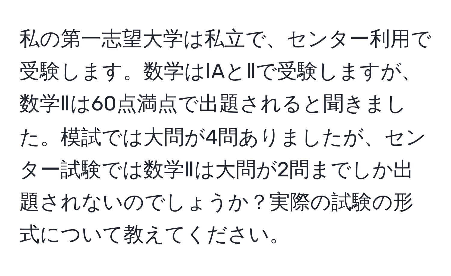 私の第一志望大学は私立で、センター利用で受験します。数学はⅠAとⅡで受験しますが、数学Ⅱは60点満点で出題されると聞きました。模試では大問が4問ありましたが、センター試験では数学Ⅱは大問が2問までしか出題されないのでしょうか？実際の試験の形式について教えてください。