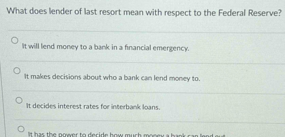 What does lender of last resort mean with respect to the Federal Reserve?
It will lend money to a bank in a fınancial emergency.
It makes decisions about who a bank can lend money to.
It decides interest rates for interbank loans.
It has the power to decide how much money a hank can lend