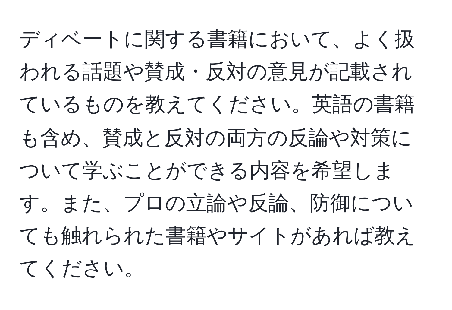 ディベートに関する書籍において、よく扱われる話題や賛成・反対の意見が記載されているものを教えてください。英語の書籍も含め、賛成と反対の両方の反論や対策について学ぶことができる内容を希望します。また、プロの立論や反論、防御についても触れられた書籍やサイトがあれば教えてください。