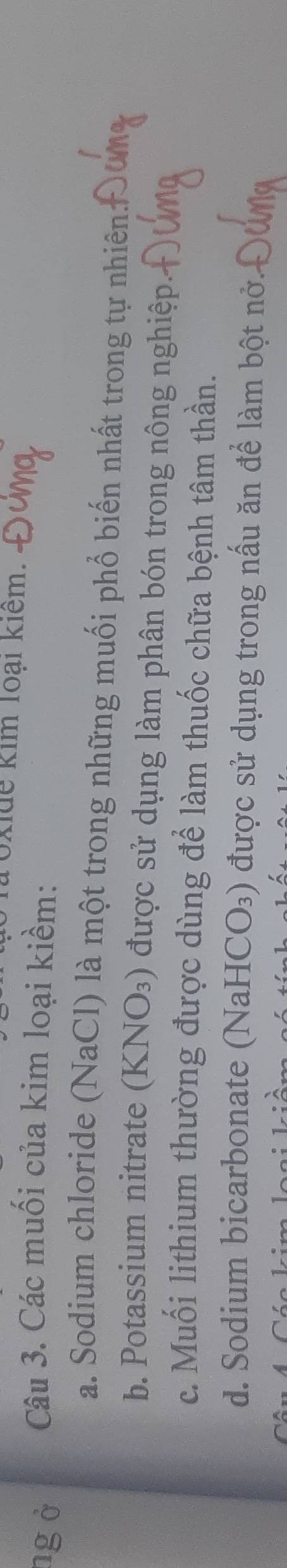 oxidể kim loại kiểm.
ng ở Câu 3. Các muối của kim loại kiềm:
a. Sodium chloride (NaCl) là một trong những muối phổ biến nhất trong tự nhiên
b. Potassium nitrate (KNO_3) được sử dụng làm phân bón trong nông nghiệp
c. Muối lithium thường được dùng để làm thuốc chữa bệnh tâm thần.
d. Sodium bicarbonate (N aHCO_3) 0 được sử dụng trong nấu ăn để làm bột nở