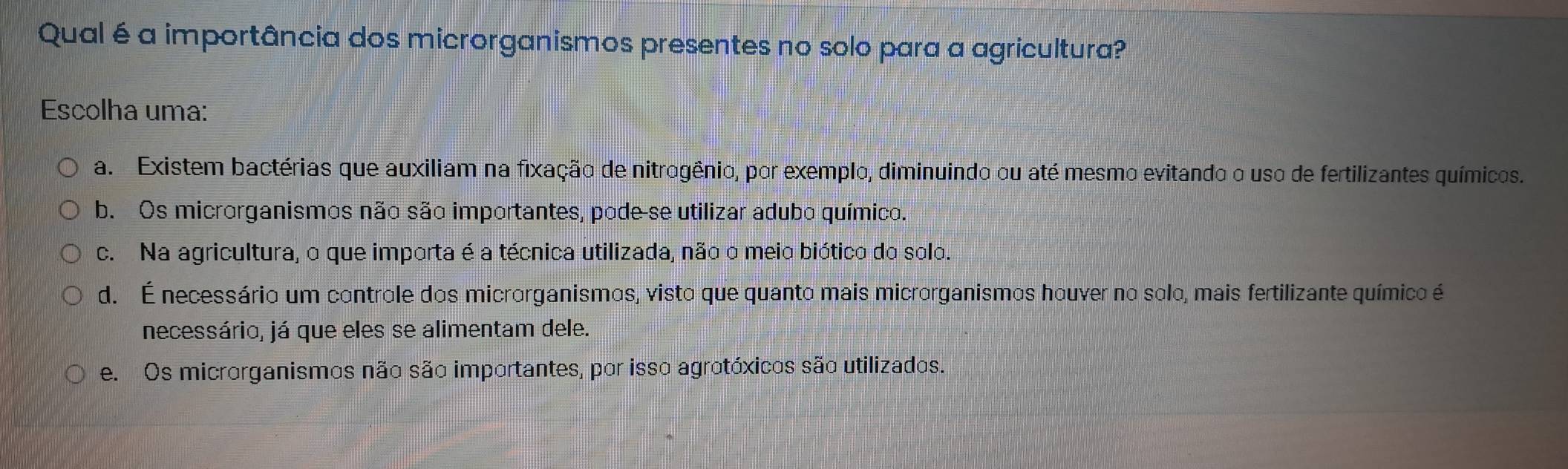 Qual é a importância dos microrganismos presentes no solo para a agricultura?
Escolha uma:
a. Existem bactérias que auxiliam na fixação de nitrogênio, por exemplo, diminuindo ou até mesmo evitando o uso de fertilizantes químicos.
b. Os microrganismos não são importantes, pode-se utilizar adubo químico.
c. Na agricultura, o que importa é a técnica utilizada, não o meio biótico do solo.
d. É necessário um controle dos microrganismos, visto que quanto mais microrganismos houver no solo, mais fertilizante químico é
necessário, já que eles se alimentam dele.
e. Os microrganismos não são importantes, por isso agrotóxicos são utilizados.