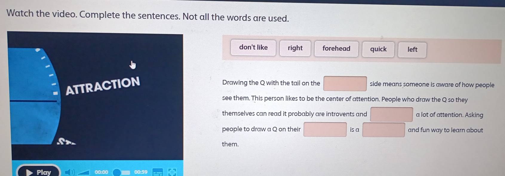 Watch the video. Complete the sentences. Not all the words are used.
don't like right forehead quick left
Drawing the Q with the tail on the
□  
ATTRACTION side means someone is aware of how people
see them. This person likes to be the center of attention. People who draw the Q so they
themselves can read it probably are introvents and^1 x_1+x_2= □ /□   a lot of attention. Asking
people to draw a Q on their □ is a □  and fun way to learn about
them.
Play 00:00 00:59