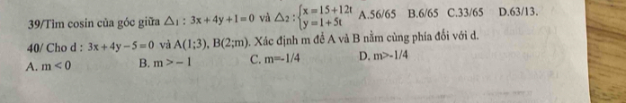 39/Tìm cosin của góc giữa △ _1:3x+4y+1=0 và △ _2:beginarrayl x=15+12t y=1+5tendarray. A. 56/65 B. 6/65 C. 33/65 D. 63/13.
40/ Cho d : 3x+4y-5=0 và A(1;3), B(2;m) 3. Xác định m để A và B nằm cùng phía đối với d.
A. m<0</tex> B. m>-1 C. m=-1/4 D. m>-1/4