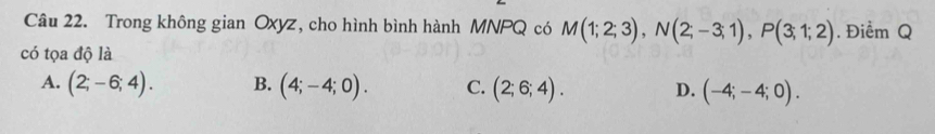 Trong không gian Oxyz, cho hình bình hành MNPQ có M(1;2;3), N(2;-3;1), P(3;1;2). Điểm Q
có tọa độ là
A. (2;-6;4). B. (4;-4;0). C. (2;6;4). D. (-4;-4;0).