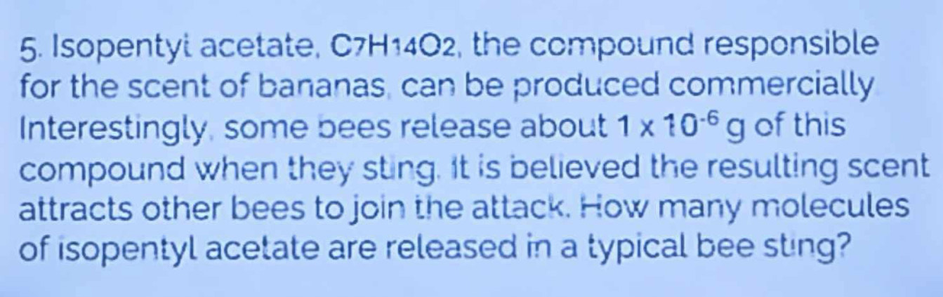 Isopentyl acetate, C7H14O2, the compound responsible 
for the scent of bananas, can be produced commercially 
Interestingly, some bees release about 1* 10^(-6)g of this 
compound when they sting. It is believed the resulting scent 
attracts other bees to join the attack. How many molecules 
of isopentyl acetate are released in a typical bee sting?