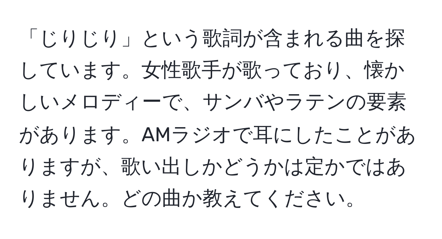 「じりじり」という歌詞が含まれる曲を探しています。女性歌手が歌っており、懐かしいメロディーで、サンバやラテンの要素があります。AMラジオで耳にしたことがありますが、歌い出しかどうかは定かではありません。どの曲か教えてください。