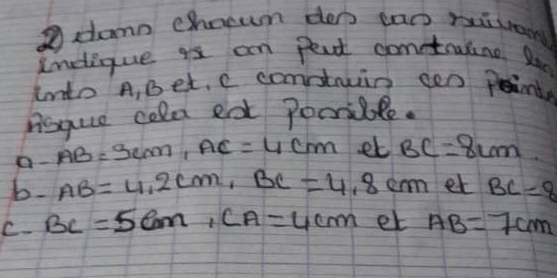 dann choewn den cac ruison 
Ineique as an peat conetaulne Reo 
Into A, Bet. e constrin cen pent 
nisque cold eat Poorsible. 
a- AB=3cm, AC=4cm et BC=8cm
b. AB=4.2cm, BC=4.8cm et BC=8
C. BC=5cm, CA=4cm et AB=7cm