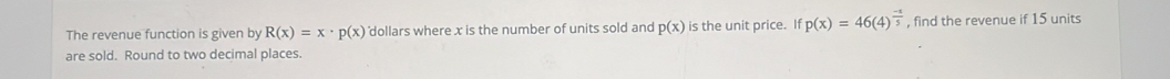 The revenue function is given by R(x)=x· p(x) 'dollars where x is the number of units sold and p(x) is the unit price. If p(x)=46(4)^ (-1)/5  , find the revenue if 15 units 
are sold. Round to two decimal places.
