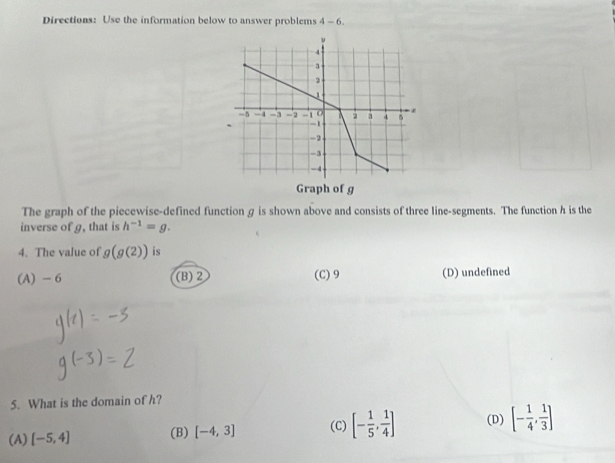 Directions: Use the information below to answer problems 4-6. 
The graph of the piecewise-defined functiong is shown above and consists of three line-segments. The function h is the
inverse of g, that is h^(-1)=g. 
4. The value of g(g(2)) is
(A) - 6 (B) 2 (C) 9 (D) undefined
5. What is the domain of h?
(A) [-5,4] (B) [-4,3] (C) [- 1/5 , 1/4 ] (D) [- 1/4 , 1/3 ]