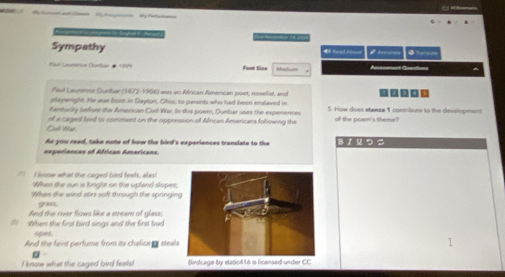 My An andGemn 56 Acogoe My farlorams 
C 
Sympathy * Read Alous Aenomea 5 
Paul Lautérica Curtar de 1899 Fout Size Medium Assessment Queutions 
Faul Laurence Durber (1872-1906) was an African American poet, novelist, and 
playeright. He was bom in Dayton, Ohio, to parents who had been enslaved in 
Kentucky before the American Civil War. In this poern, Dunbar uses the experiences 5. How does stanza 1 contribute to the development 
of a caged bird to comment on the oppression of African Americans following the of the poem's theme? 
Ch N 
As you read, take note of how the bird's experiences translate to the BI つ こ 
experiancas of African Americans. 
( I know what the caged bird feels, alas! 
When the sun is bright on the upland slopes; 
When the wind stirs soft through the springin 
gress. 
And the river flows like a stream of glass; 
3 When the first bird sings and the first bud 
opes, 
And the faint perfume from its chalice s steals 
I know what the caged bird feels! Birdcage by static416 is licensed under CC