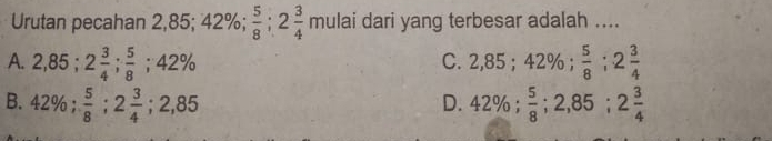 Urutan pecahan 2,85; 42%;  5/8 ; 2 3/4  mulai dari yang terbesar adalah ....
A. 2,85; 2 3/4 ;  5/8 ; 42% 2,85; 42%;  5/8 ; 2 3/4 
C.
B. 42%;  5/8 ; 2 3/4 ; 2,85 42%;  5/8 ; 2,85; 2 3/4 
D.