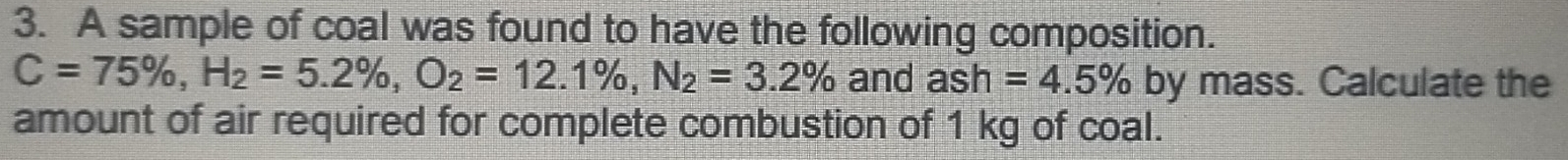 A sample of coal was found to have the following composition.
C=75% , H_2=5.2% , O_2=12.1% , N_2=3.2% and ash =4.5% by mass. Calculate the 
amount of air required for complete combustion of 1 kg of coal.