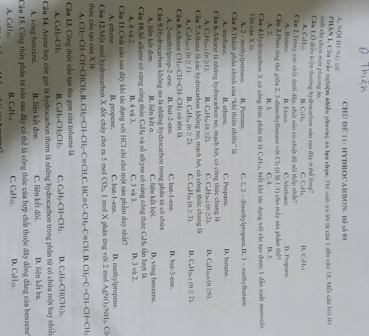 CHÚ ĐÈ 11: HYDROCARBON- Đề số 01
A. Nội dung để
PHẢN I. Câu trắc nghiệm nhiều phương án lựa chọn. Thí sinh trả lời từ câu 1 dến câu 18. Mỗi câu hỏi thí
sinh chỉ chọn một phương án.
Câu 1.Ở điều kiện thường hydrocarbon nào sau đây ở thể lỏng?
A. C4H10. D. C_5H_12.
B. C_2H_6. C. C_3H_8.
Câu 2.Trong các chất dưới đây, chất nào có nhiệt độ sôi thấp nhất?
A. Butane. B. Etane. C. Methane. D. Propane.
Câu 3.Phản ứng thế giữa 2, 3-đimethylbutane với Cl_2 (tì lệ 1:1) cho mấy sản phầm thế?
A. 2. B. 3. C. 4. D. 5.
Câu 4.Hydrocarbon X có công thức phân từ là C_5H_12 4, biết khi tác dụng với clo tạo được 1 dẫn xuất monoclo.
Tên của X là.
A. 2 - methylpentane. B. Pentane. C. 2, 2 - đimethylpropane.D. 3 - methylbutane.
Câu 5.Thành phần chính của “khí thiên nhiên” là
A. methane. B. ethane. C. Propane. D. butane.
Câu 6.Alkane là những hyđrocarbon no, mạch hở, có công thức chung là
A. C_nH_2n+2(n≥ 1). B. C_nH_2n(n≥ 2). C. C_nH_2n-2(n≥ 2). D. C_nH_2n-6(n≥ 6).
Câu 7.Alkene là các hydrocarbon không no, mạch hở, có công thức chung là
A. C_nH_2n+2(n≥ 1). B. C_nH_2n(n≥ 2). C. C_nH_2n(n≥ 3). D. C_nH_2n-2(n≥ 2).
Câu 8.Alkene CH_3-CH=CH-CH_3 có tên là
D. but-3-
A. 2-methylprop-2-ene. B. but-2-ene. C. but-1-ene. e ne.
Câu 9.Hydrocarbon không no là những hydrocarbon trong phân tử có chứa
A. liên kết đơn. B. liên ke t σ. C. liên kết bội. D. vòng benzene.
Câu 10.Sdot 0 alkene có cùng công thức C_4H_8 và số alkyne có cùng công thức C_4H_6 lần lượt là
A. 4 và 2. B. 4 và 3. C. 3 và 3. D. 3 và 2.
Câu 11.Chất nào sau đây khi tác dụng với HCl chi cho một sản phẩm duy nhất?
A. ethene. B. propene. C. but-1-ene. D. methylpropene.
Câu 12.Một mol hydrocarbon X đốt cháy cho ra 5 mol CO_2 , 1 mol X phản ứng với 2 mol AgNO_3/NH_3. Cô
thức cấu tạo của X là
A. CH_2=CH-CH=CHCH_3.B.CH_2=CH-CH_2-Cequiv CH.C.HCequiv C-CH_2-Cequiv CH.. D. CH_2=C=CH-CH=CH_2
Câu 13. Công thức cấu tạo thu gọn của toluene là
A. C_6H_5-CH_3. B. C_6H_5-CH_2CH_3. C. C_6H_5-CH=CH_2. D. C_6H_5-CH(CH_3)_2.
Câu 14. Arene hay còn gọi là hydrocarbon thơm là những hydrocarbon trong phân tử có chứa một hay nhiều
A. vòng benzene. B. liên kết đơn. C. liên kết đôi. D. liên kết ba.
Câu 15. Công thức phân tử nào sau đây có thể là công thức của hợp chất thuộc dãy đồng đẳng của benzene'
A. C_8H_16. B. C_8H_14. C. C_8H_12.
D. C_8H_10.