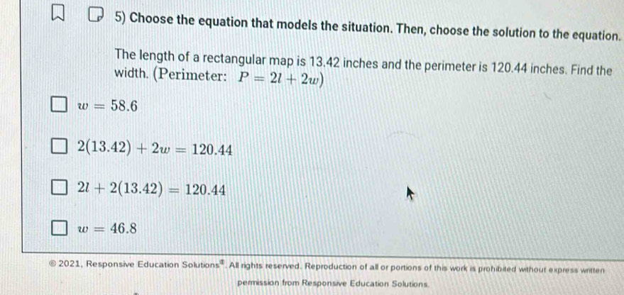 Choose the equation that models the situation. Then, choose the solution to the equation.
The length of a rectangular map is 13.42 inches and the perimeter is 120.44 inches. Find the
width. (Perimeter: P=2l+2w)
w=58.6
2(13.42)+2w=120.44
2l+2(13.42)=120.44
w=46.8
2021, Responsive Education Solutions®. All rights reserved. Reproduction of all or portions of this work is prohibited without express written
permission from Responsive Education Solutions.