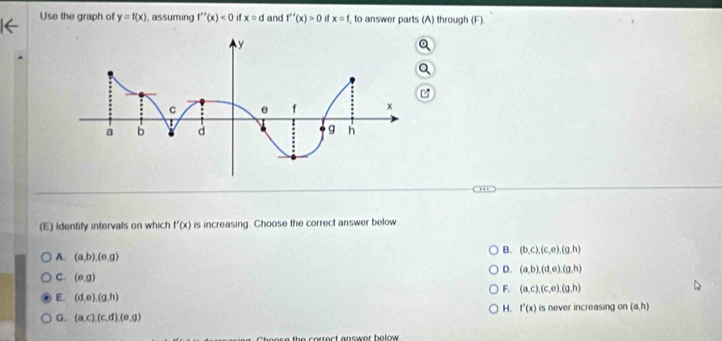 Use the graph of y=f(x) , assuming f''(x)<0</tex> if x=d and f''(x)>0 x=f , to answer parts (A) through (F)
(E) identify intervals on which f'(x) is increasing. Choose the correct answer below
B. (b,c), (c,e),(g,h)
A. (a,b), (e,g)
D. (a,b)(d,e), (g,h)
C. (e,g)
F. (a,c), (c,o), (g,h)
E. (d,e),(g,h)
H. f'(x)
G. (a,c), (c,d), (e,g) is never increasing on (a,h)
o e s e the correct answer bolow .