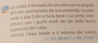 438 Un solido è formato da un cubo con lo spigolo 
di 4 dm sormontato da una piramide. La pira- 
mide è alta 2 dm e ha la base i cui vertici coin- 
cidono con i punti medi dei lati della faccia 
superiore del cubo. 
Calcola l'area totale e il volume del solido.
[approx 101,86dm^2;approx 69,33dm^3]