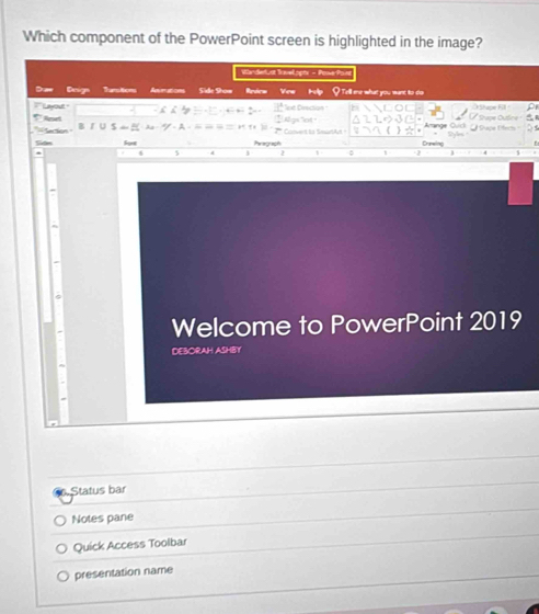 Which component of the PowerPoint screen is highlighted in the image? 
WürdeLat Vvelopa - Poe fam 
Daw Deign Tanstion Aeations Side Show Review Vew Hlp I Te'll me what you want to do 
``` Layout ' 11° t Dreción O Shape Fll Stupe Duône 
' Aret Conent la Seur 
'' Section Cruneling Oud Pece Éfecs 
Sides For Paragruach 
j 2 1 
Welcome to PowerPoint 2019 
DEBORAH ASHBY 
Status bar 
Notes pane 
Quick Access Toolbar 
presentation name